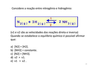 (v1 e v2 são as velocidades das reações direta e inversa)
Quando se estabelece o equilíbrio químico é possível afirmar
que:
a) [N2] = [H2].
b) [NH3] = constante.
c) [N2] = [NH3].
d) v2 > v1.
e) v1 > v2 .
Considere a reação entre nitrogênio e hidrogênio:
19
 