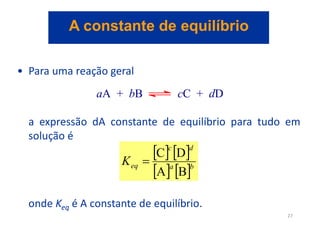 • Para uma reação geral
a expressão dA constante de equilíbrio para tudo em
solução é
onde Keq é A constante de equilíbrio.
aA + bB cC + dD
   
   b
a
d
c
eq
K
B
A
D
C

A constante de equilíbrio
27
 