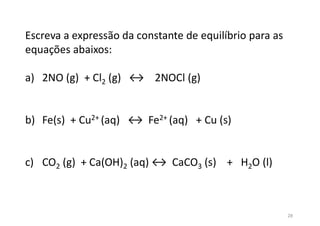 Escreva a expressão da constante de equilíbrio para as
equações abaixos:
a) 2NO (g) + Cl2 (g) ↔ 2NOCl (g)
b) Fe(s) + Cu2+ (aq) ↔ Fe2+ (aq) + Cu (s)
c) CO2 (g) + Ca(OH)2 (aq) ↔ CaCO3 (s) + H2O (l)
28
 