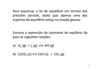 Para expressar a lei de equilíbrio em termos das
pressões parciais, basta que apenas uma das
espécies do equilíbrio esteja no estado gasoso.
Escreva a expressão da constante de equlíbrio Kp
para as seguintes reações:
a) H2 (g) + I2 (g) ↔ 2HI (g)
b) CaCO3 (s) ↔ CaO (s) + CO2 (g)
30
 