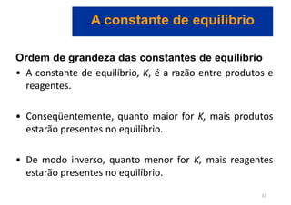 Ordem de grandeza das constantes de equilíbrio
• A constante de equilíbrio, K, é a razão entre produtos e
reagentes.
• Conseqüentemente, quanto maior for K, mais produtos
estarão presentes no equilíbrio.
• De modo inverso, quanto menor for K, mais reagentes
estarão presentes no equilíbrio.
A constante de equilíbrio
31
 