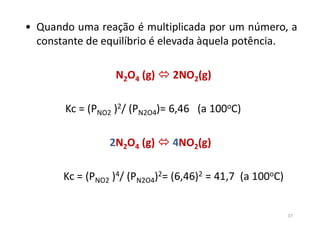• Quando uma reação é multiplicada por um número, a
constante de equilíbrio é elevada àquela potência.
N2O4 (g)  2NO2(g)
Kc = (PNO2 )2/ (PN2O4)= 6,46 (a 100oC)
2N2O4 (g)  4NO2(g)
Kc = (PNO2 )4/ (PN2O4)2= (6,46)2 = 41,7 (a 100oC)
37
 