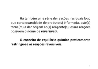 Há também uma série de reações nas quais logo
que certa quantidade de produto(s) é formada, este(s)
torna(m) a dar origem ao(s) reagente(s); essas reações
possuem o nome de reversíveis.
O conceito de equilíbrio químico praticamente
restringe-se às reações reversíveis.
4
 