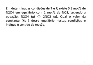 41
Em determinadas condições de T e P, existe 0,5 mol/L de
N2O4 em equilíbrio com 2 mol/L de NO2, segundo a
equação: N2O4 (g)  2NO2 (g). Qual o valor da
constante (Kc ) desse equilíbrio nessas condições e
indique o sentido da reação.
 