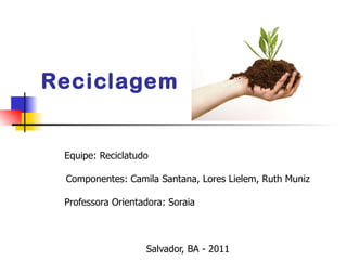 Reciclagem  Equipe: Reciclatudo Componentes: Camila Santana, Lores Lielem, Ruth Muniz Professora Orientadora: Soraia  Salvador, BA - 2011 