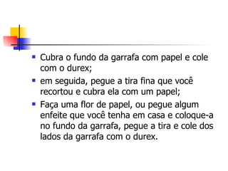 Cubra o fundo da garrafa com papel e cole com o durex; em seguida, pegue a tira fina que você recortou e cubra ela com um papel; Faça uma flor de papel, ou pegue algum enfeite que você tenha em casa e coloque-a no fundo da garrafa, pegue a tira e cole dos lados da garrafa com o durex.  