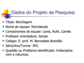 Dados do Projeto de Pesquisa: Título: Reciclagem Nome da equipe: Reciclatudo Componentes da equipe: Lores, Ruth, Camila  Professor orientadora: Soraia Colégio: E. prof. M. Bernadete Brandão Série/Ano/Turma: 3M1 Questão ou Problema identificado: Indisciplina com a natureza. 