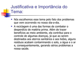 Justificativa e Importância do Tema: Nós escolhemos esse tema pelo fato dos problemas que vem ocorrendo no nosso dia-a-dia. A reciclagem é uma das formas de combater o desperdício de matéria prima. Além de trazer benefícios ao meio ambiente, ela contribui para o controle de algumas doenças, já que ao serem destinados aos aterros sanitários e aos lixões, alguns resíduos acabam contaminando o solo, a água e o ar e, consequentemente, gerando sérios problemas a nossa saúde.  