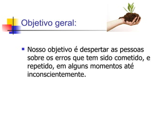 Objetivo geral: Nosso objetivo é despertar as pessoas sobre os erros que tem sido cometido, e repetido, em alguns momentos até inconscientemente.  