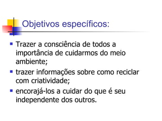 Objetivos específicos: Trazer a consciência de todos a importância de cuidarmos do meio ambiente; trazer informações sobre como reciclar com criatividade; encorajá-los a cuidar do que é seu independente dos outros.  