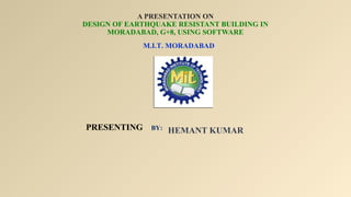 A PRESENTATION ON
DESIGN OF EARTHQUAKE RESISTANT BUILDING IN
MORADABAD, G+8, USING SOFTWARE
HEMANT KUMAR
M.I.T. MORADABAD
PRESENTING BY:
 