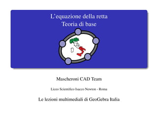 L’equazione della retta
          Teoria di base




         Mascheroni CAD Team

      Liceo Scientiﬁco Isacco Newton - Roma


Le lezioni multimediali di GeoGebra Italia
 