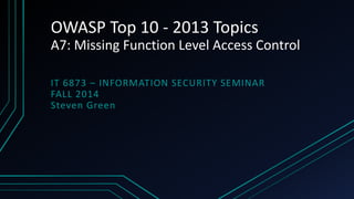 OWASP Top 10 - 2013 Topics 
A7: Missing Function Level Access Control 
IT 6873 – INFORMATION SECURITY SEMINAR 
FALL 2014 
Steven Green 
 