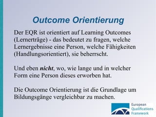 Outcome Orientierung Der EQR ist orientiert auf Learning Outcomes (Lernerträge) - das bedeutet zu fragen, welche Lernergebnisse eine Person, welche Fähigkeiten (Handlungsorientiert), sie beherrscht. Und eben  nicht , wo, wie lange und in welcher Form eine Person dieses erworben hat. Die Outcome Orientierung ist die Grundlage um  Bildungsgänge vergleichbar zu machen. 