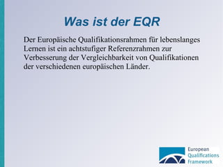 Was ist der EQR Der Europäische Qualifikationsrahmen für lebenslanges Lernen ist ein achtstufiger Referenzrahmen zur Verbesserung der Vergleichbarkeit von Qualifikationen der verschiedenen europäischen Länder. 