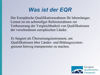 Was ist der EQR Der Europäische Qualifikationsrahmen für lebenslanges Lernen ist ein achtstufiger Referenzrahmen zur Verbesserung der Vergleichbarkeit von Qualifikationen der verschiedenen europäischen Länder. Er fungiert als Übersetzungsinstrument, um Qualifikationen über Länder- und Bildungssystem­grenzen hinweg transparenter zu machen. 
