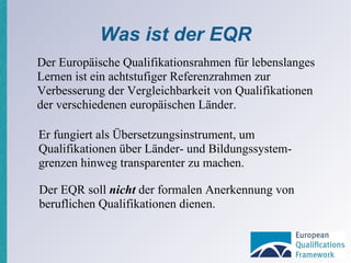 Was ist der EQR Der Europäische Qualifikationsrahmen für lebenslanges Lernen ist ein achtstufiger Referenzrahmen zur Verbesserung der Vergleichbarkeit von Qualifikationen der verschiedenen europäischen Länder. Der EQR soll  nicht  der formalen Anerkennung von beruflichen Qualifikationen dienen.  Er fungiert als Übersetzungsinstrument, um Qualifikationen über Länder- und Bildungssystem­grenzen hinweg transparenter zu machen. 