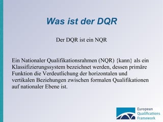 Was ist der DQR Ein Nationaler Qualifikationsrahmen (NQR) {kann} als ein Klassifizierungssystem bezeichnet werden, dessen primäre Funktion die Verdeutlichung der horizontalen und vertikalen Beziehungen zwischen formalen Qualifikationen auf nationaler Ebene ist. Der DQR ist ein NQR 