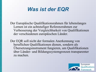 Was ist der EQR Der Europäische Qualifikationsrahmen für lebenslanges Lernen ist ein achtstufiger Referenzrahmen zur Verbesserung der Vergleichbarkeit von Qualifikationen der verschiedenen europäischen Länder. Der EQR soll nicht der formalen Anerkennung von beruflichen Qualifikationen dienen, sondern als Übersetzungsinstrument fungieren, um Qualifikationen über Länder- und Bildungssystemgrenzen transparenter zu machen. 
