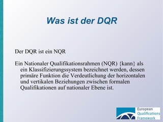 Was ist der DQR Der DQR ist ein NQR Ein Nationaler Qualifikationsrahmen (NQR) {kann} als ein Klassifizierungssystem bezeichnet werden, dessen primäre Funktion die Verdeutlichung der horizontalen und vertikalen Beziehungen zwischen formalen Qualifikationen auf nationaler Ebene ist. 