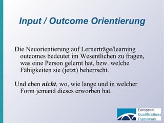 Input / Outcome Orientierung Die Neuorientierung auf Lernerträge/learning outcomes bedeutet im Wesentlichen zu fragen, was eine Person gelernt hat, bzw. welche Fähigkeiten sie (jetzt) beherrscht. Und eben  nicht , wo, wie lange und in welcher Form jemand dieses erworben hat. 