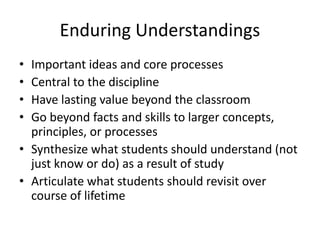 Enduring Understandings
• Important ideas and core processes
• Central to the discipline
• Have lasting value beyond the classroom
• Go beyond facts and skills to larger concepts,
principles, or processes
• Synthesize what students should understand (not
just know or do) as a result of study
• Articulate what students should revisit over
course of lifetime
 