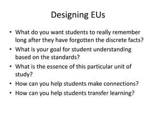 Designing EUs
• What do you want students to really remember
long after they have forgotten the discrete facts?
• What is your goal for student understanding
based on the standards?
• What is the essence of this particular unit of
study?
• How can you help students make connections?
• How can you help students transfer learning?
 