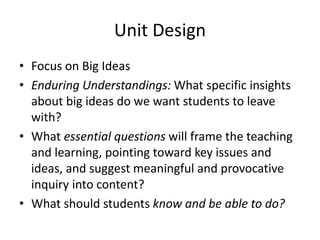 Unit Design
• Focus on Big Ideas
• Enduring Understandings: What specific insights
about big ideas do we want students to leave
with?
• What essential questions will frame the teaching
and learning, pointing toward key issues and
ideas, and suggest meaningful and provocative
inquiry into content?
• What should students know and be able to do?
 