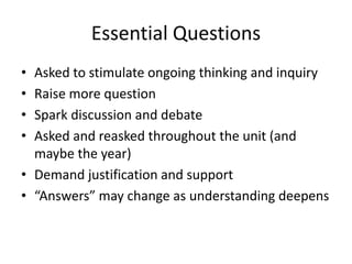 Essential Questions
• Asked to stimulate ongoing thinking and inquiry
• Raise more question
• Spark discussion and debate
• Asked and reasked throughout the unit (and
maybe the year)
• Demand justification and support
• “Answers” may change as understanding deepens
 