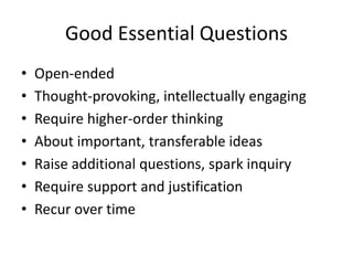 Good Essential Questions
• Open-ended
• Thought-provoking, intellectually engaging
• Require higher-order thinking
• About important, transferable ideas
• Raise additional questions, spark inquiry
• Require support and justification
• Recur over time
 