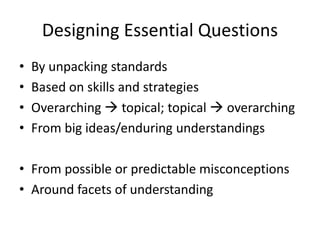Designing Essential Questions
• By unpacking standards
• Based on skills and strategies
• Overarching  topical; topical  overarching
• From big ideas/enduring understandings
• From possible or predictable misconceptions
• Around facets of understanding
 