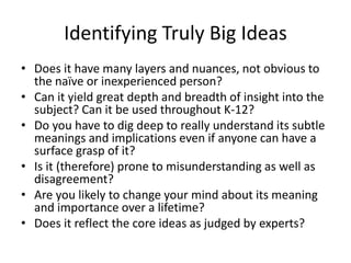 Identifying Truly Big Ideas
• Does it have many layers and nuances, not obvious to
the naïve or inexperienced person?
• Can it yield great depth and breadth of insight into the
subject? Can it be used throughout K-12?
• Do you have to dig deep to really understand its subtle
meanings and implications even if anyone can have a
surface grasp of it?
• Is it (therefore) prone to misunderstanding as well as
disagreement?
• Are you likely to change your mind about its meaning
and importance over a lifetime?
• Does it reflect the core ideas as judged by experts?
 