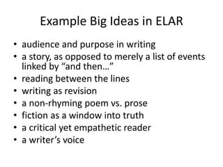 Example Big Ideas in ELAR
• audience and purpose in writing
• a story, as opposed to merely a list of events
linked by “and then…”
• reading between the lines
• writing as revision
• a non-rhyming poem vs. prose
• fiction as a window into truth
• a critical yet empathetic reader
• a writer’s voice
 
