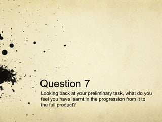Question 7
Looking back at your preliminary task, what do you
feel you have learnt in the progression from it to
the full product?
 