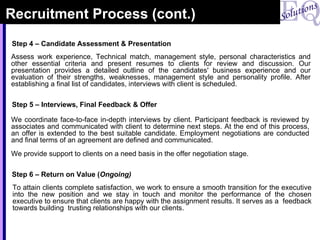 Recruitment Process (cont.) Assess work experience, Technical match, management style, personal characteristics and other essential criteria and present resumes to clients for review and discussion. Our presentation provides a detailed outline of the candidates' business experience and our evaluation of their strengths, weaknesses, management style and personality profile. After establishing a final list of candidates, interviews with client is scheduled. Step 4 – Candidate Assessment & Presentation We coordinate face-to-face in-depth interviews by client. Participant feedback is reviewed by associates and communicated with client to determine next steps. At the end of this process, an offer is extended to the best suitable candidate. Employment negotiations are conducted and final terms of an agreement are defined and communicated. We provide support to clients on a need basis in the offer negotiation stage. Step 5 – Interviews, Final Feedback & Offer To attain clients complete satisfaction, we work to ensure a smooth transition for the executive into the new position and we stay in touch and monitor the performance of the chosen executive to ensure that clients are happy with the assignment results. It serves as a  feedback towards building  trusting relationships with our clients. Step 6 – Return on Value ( Ongoing) 