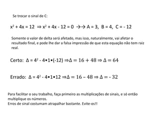 Se trocar o sinal de C: x 2  + 4x = 12  ⇒  x 2  + 4x - 12 = 0  ->-> A = 3,  B = 4,  C = - 12 Somente o valor de delta será afetado, mas isso, naturalmente, vai afetar o resultado final, e pode lhe dar a falsa impressão de que esta equação não tem raiz real. Certo:  Δ  = 4 2  - 4•1•(-12)  ⇒ Δ  = 16 + 48 ⇒  Δ  = 64 Errado:  Δ  = 4 2  - 4•1•12  ⇒ Δ  = 16 – 48 ⇒  Δ  = - 32  Para facilitar o seu trabalho, faça primeiro as multiplicações de sinais, e só então multiplique os números. Erros de sinal costumam atrapalhar bastante. Evite-os!! 