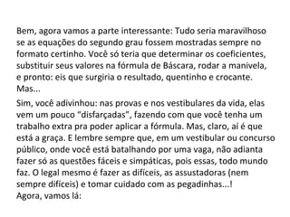 Bem, agora vamos a parte interessante: Tudo seria maravilhoso se as equações do segundo grau fossem mostradas sempre no formato certinho. Você só teria que determinar os coeficientes, substituir seus valores na fórmula de Báscara, rodar a manivela, e pronto: eis que surgiria o resultado, quentinho e crocante. Mas... Sim, você adivinhou: nas provas e nos vestibulares da vida, elas vem um pouco “disfarçadas”, fazendo com que você tenha um trabalho extra pra poder aplicar a fórmula. Mas, claro, aí é que está a graça. E lembre sempre que, em um vestibular ou concurso público, onde você está batalhando por uma vaga, não adianta fazer só as questões fáceis e simpáticas, pois essas, todo mundo faz. O legal mesmo é fazer as difíceis, as assustadoras (nem sempre difíceis) e tomar cuidado com as pegadinhas...! Agora, vamos lá: 