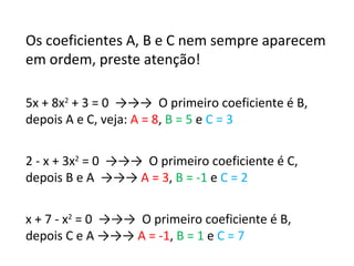 Os coeficientes A, B e C nem sempre aparecem em ordem, preste atenção! 5x + 8x 2  + 3 = 0  ->->->  O primeiro coeficiente é B, depois A e C, veja:  A = 8 ,  B = 5  e  C = 3 2 - x + 3x 2  = 0  ->->->  O primeiro coeficiente é C, depois B e A  ->->->  A = 3 ,  B = -1  e  C = 2 x + 7 - x 2  = 0  ->->->  O primeiro coeficiente é B, depois C e A ->->->  A = -1 ,  B = 1  e  C = 7 