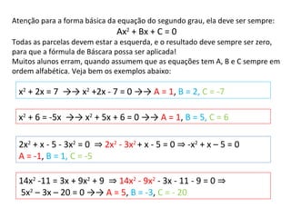Atenção para a forma básica da equação do segundo grau, ela deve ser sempre: Ax 2  + Bx + C = 0 Todas as parcelas devem estar a esquerda, e o resultado deve sempre ser zero, para que a fórmula de Báscara possa ser aplicada! Muitos alunos erram, quando assumem que as equações tem A, B e C sempre em ordem alfabética. Veja bem os exemplos abaixo: x 2  + 6 = -5x  ->-> x 2  + 5x + 6 = 0 ->->  A = 1 ,  B = 5,  C = 6  14x 2  -11 = 3x + 9x 2  + 9  ⇒   14x 2  - 9x 2  - 3x - 11 - 9 = 0  ⇒ 5x 2  – 3x – 20 = 0 ->->  A = 5 ,  B = -3 ,  C = - 20  x 2  + 2x = 7  ->-> x 2  +2x - 7 = 0 ->->  A = 1 ,  B = 2,  C = -7   2x 2  + x - 5 - 3x 2  = 0  ⇒   2x 2  - 3x 2   + x - 5 = 0  ⇒  -x 2  + x – 5 = 0  A = -1 ,  B = 1,  C = -5  