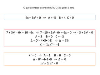 O que acontece quando B e/ou C são iguais a zero 4x – 5x 2  = 0  ⇒   A = -5  B = 4  C = 0 7 + 3x 2  - 6x = 10 - 6x  ⇒   7 - 10 + 3x 2  - 6x + 6x = 0  ⇒   - 3 + 3x 2  = 0 A = 3  B = 0  C = - 3 Δ = 0 2  - 4•3•(-3)  ⇒  Δ  = 36 x‘ = 1; x” = -1 X 2  = 0  ⇒  A = 1  B = 0  C = 0 Δ = 0 2  - 4•1•0  ⇒  Δ  = 0 x’ = 0; x” = 0 
