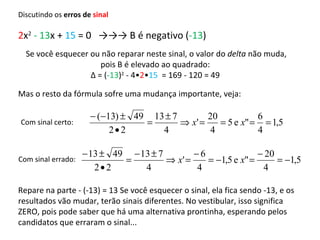 2 x 2   - 13 x +  15  = 0  ->->-> B é negativo ( -13 ) Se você esquecer ou não reparar neste sinal, o valor do  delta  não muda, pois B é elevado ao quadrado:  Δ  = ( -13 ) 2  - 4• 2 • 15   = 169 - 120 = 49  Mas o resto da fórmula sofre uma mudança importante, veja: Repare na parte - (-13) = 13 Se você esquecer o sinal, ela fica sendo -13, e os resultados vão mudar, terão sinais diferentes. No vestibular, isso significa ZERO, pois pode saber que há uma alternativa prontinha, esperando pelos candidatos que erraram o sinal... Com sinal certo: Com sinal errado: Discutindo os  erros de  sinal 
