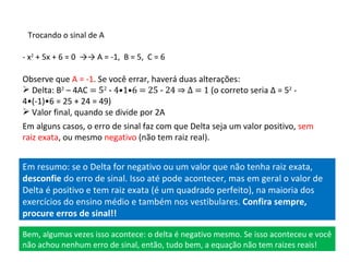 Trocando o sinal de A - x 2  + 5x + 6 = 0  ->-> A = -1,  B = 5,  C = 6 Observe que  A = -1 . Se você errar, haverá duas alterações: Delta: B 2  – 4AC  = 5 2  - 4•1•6 = 25 - 24 ⇒  Δ  = 1  (o correto seria  Δ  = 5 2  - 4•(-1)•6 = 25 + 24 = 49) Valor final, quando se divide por 2A Em alguns casos, o erro de sinal faz com que Delta seja um valor positivo,  sem raiz exata , ou mesmo  negativo  (não tem raiz real). Em resumo: se o Delta for negativo ou um valor que não tenha raiz exata,  desconfie  do erro de sinal. Isso até pode acontecer, mas em geral o valor de Delta é positivo e tem raiz exata (é um quadrado perfeito), na maioria dos exercícios do ensino médio e também nos vestibulares.  Confira sempre, procure erros de sinal!! Bem, algumas vezes isso acontece: o delta é negativo mesmo. Se isso aconteceu e você não achou nenhum erro de sinal, então, tudo bem, a equação não tem raizes reais! 