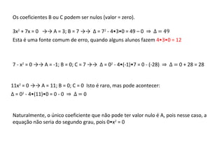 Os coeficientes B ou C podem ser nulos (valor = zero).  3x 2  + 7x = 0  ->-> A = 3; B = 7 ->->  Δ  = 7 2  - 4•3•0 = 49 – 0  ⇒  Δ  = 49 Esta é uma fonte comum de erro, quando alguns alunos fazem  4•3•0 = 12   7 - x 2  = 0 ->-> A = -1; B = 0; C = 7 ->->  Δ  = 0 2  - 4•(-1)•7 = 0 - (-28)  ⇒  Δ  =  0 + 28 = 28 11x 2  = 0 ->-> A = 11; B = 0; C = 0  Isto é raro, mas pode acontecer: Δ  = 0 2  - 4•(11)•0 = 0 - 0  ⇒  Δ  =  0 Naturalmente, o único coeficiente que não pode ter valor nulo é A, pois nesse caso, a equação não seria do segundo grau, pois 0•x 2  = 0  