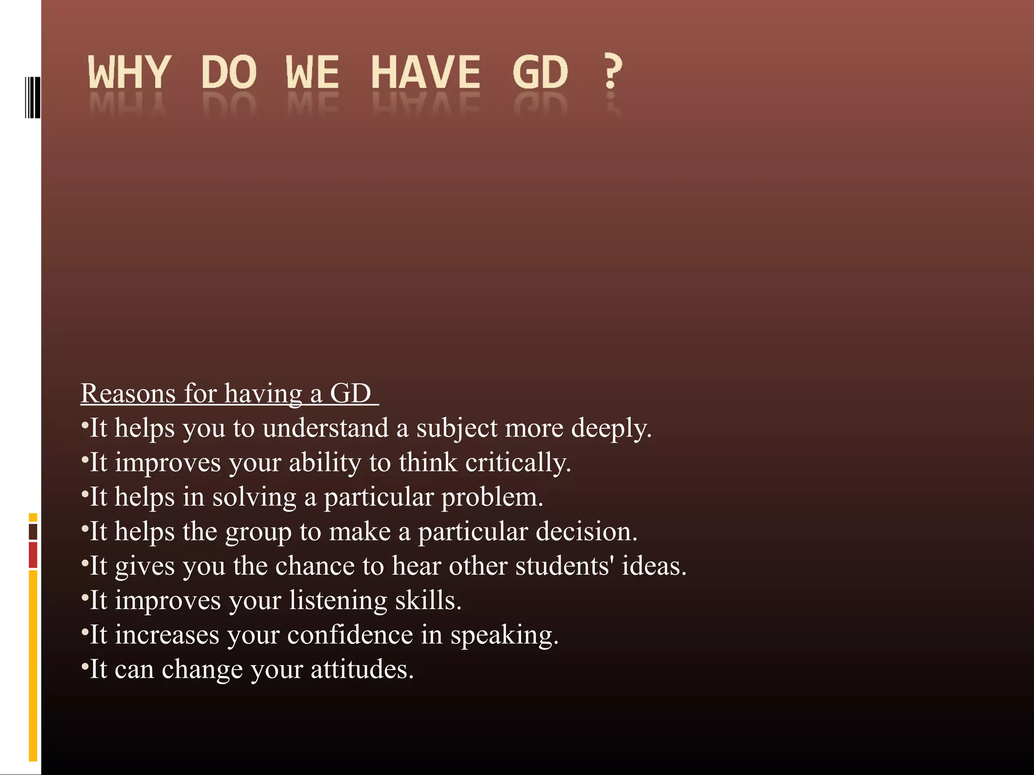 Reasons for having a GD
•It helps you to understand a subject more deeply.
•It improves your ability to think critically.
•It helps in solving a particular problem.
•It helps the group to make a particular decision.
•It gives you the chance to hear other students' ideas.
•It improves your listening skills.
•It increases your confidence in speaking.
•It can change your attitudes.
 