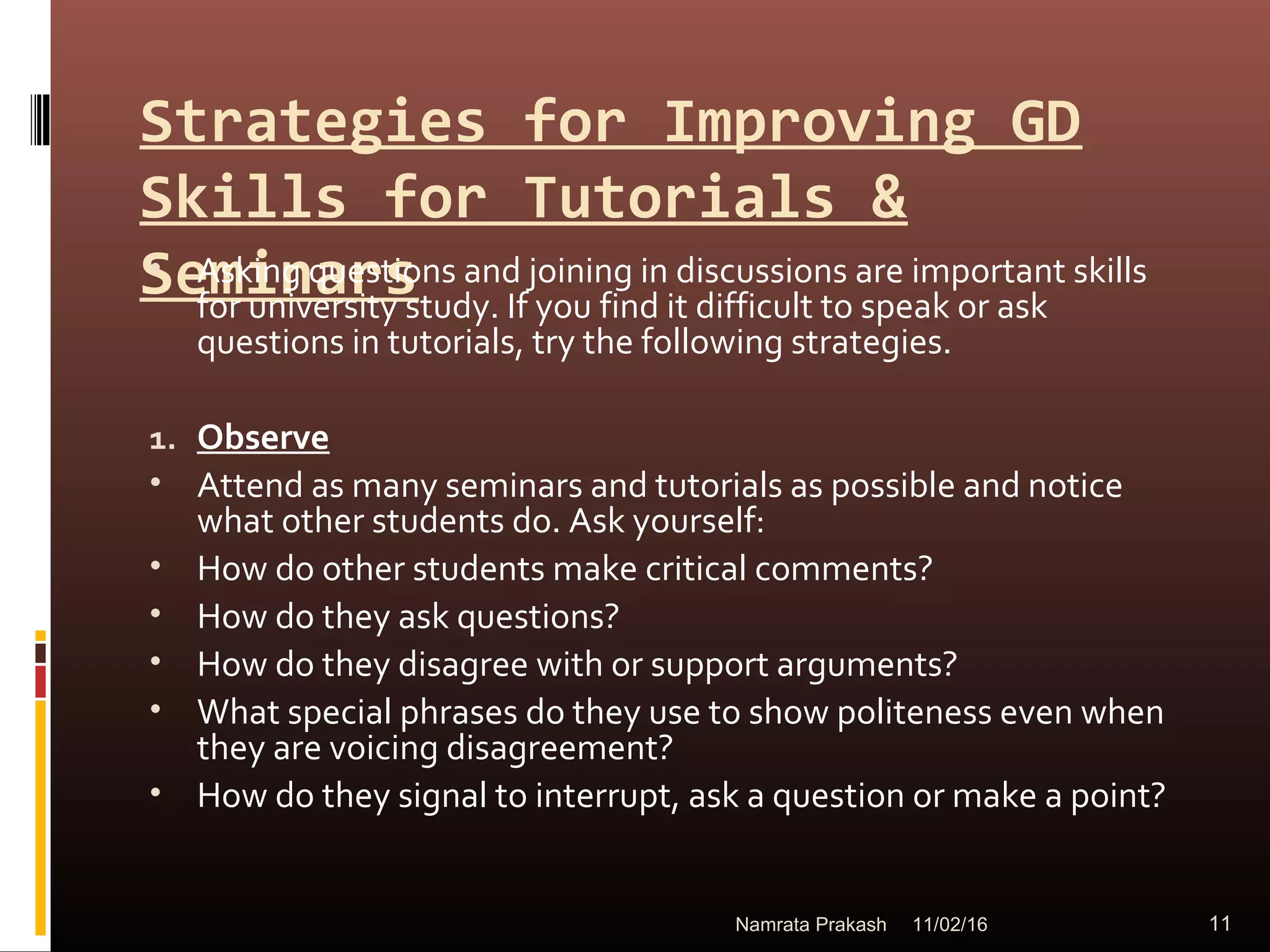 Strategies for Improving GD
Skills for Tutorials &
Seminars• Asking questions and joining in discussions are important skills
for university study. If you find it difficult to speak or ask
questions in tutorials, try the following strategies.
1. Observe
• Attend as many seminars and tutorials as possible and notice
what other students do. Ask yourself:
• How do other students make critical comments?
• How do they ask questions?
• How do they disagree with or support arguments?
• What special phrases do they use to show politeness even when
they are voicing disagreement?
• How do they signal to interrupt, ask a question or make a point?
11/02/16 11Namrata Prakash
 