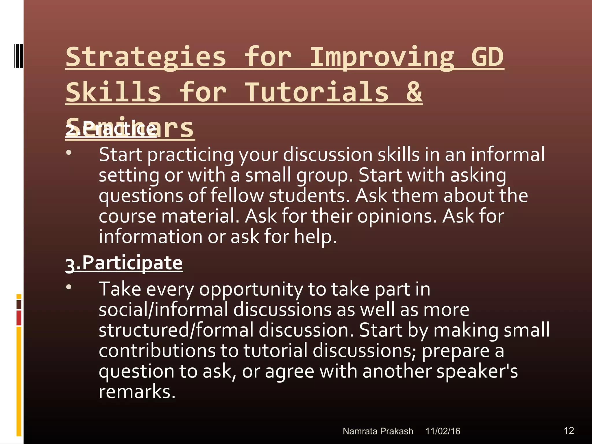 Strategies for Improving GD
Skills for Tutorials &
Seminars2.Practice
• Start practicing your discussion skills in an informal
setting or with a small group. Start with asking
questions of fellow students. Ask them about the
course material. Ask for their opinions. Ask for
information or ask for help.
3.Participate
• Take every opportunity to take part in
social/informal discussions as well as more
structured/formal discussion. Start by making small
contributions to tutorial discussions; prepare a
question to ask, or agree with another speaker's
remarks.
11/02/16 12Namrata Prakash
 