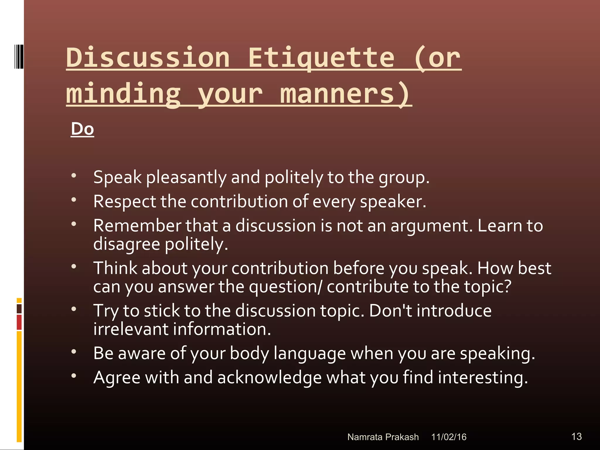 Discussion Etiquette (or
minding your manners)
Do
• Speak pleasantly and politely to the group.
• Respect the contribution of every speaker.
• Remember that a discussion is not an argument. Learn to
disagree politely.
• Think about your contribution before you speak. How best
can you answer the question/ contribute to the topic?
• Try to stick to the discussion topic. Don't introduce
irrelevant information.
• Be aware of your body language when you are speaking.
• Agree with and acknowledge what you find interesting.
11/02/16 13Namrata Prakash
 