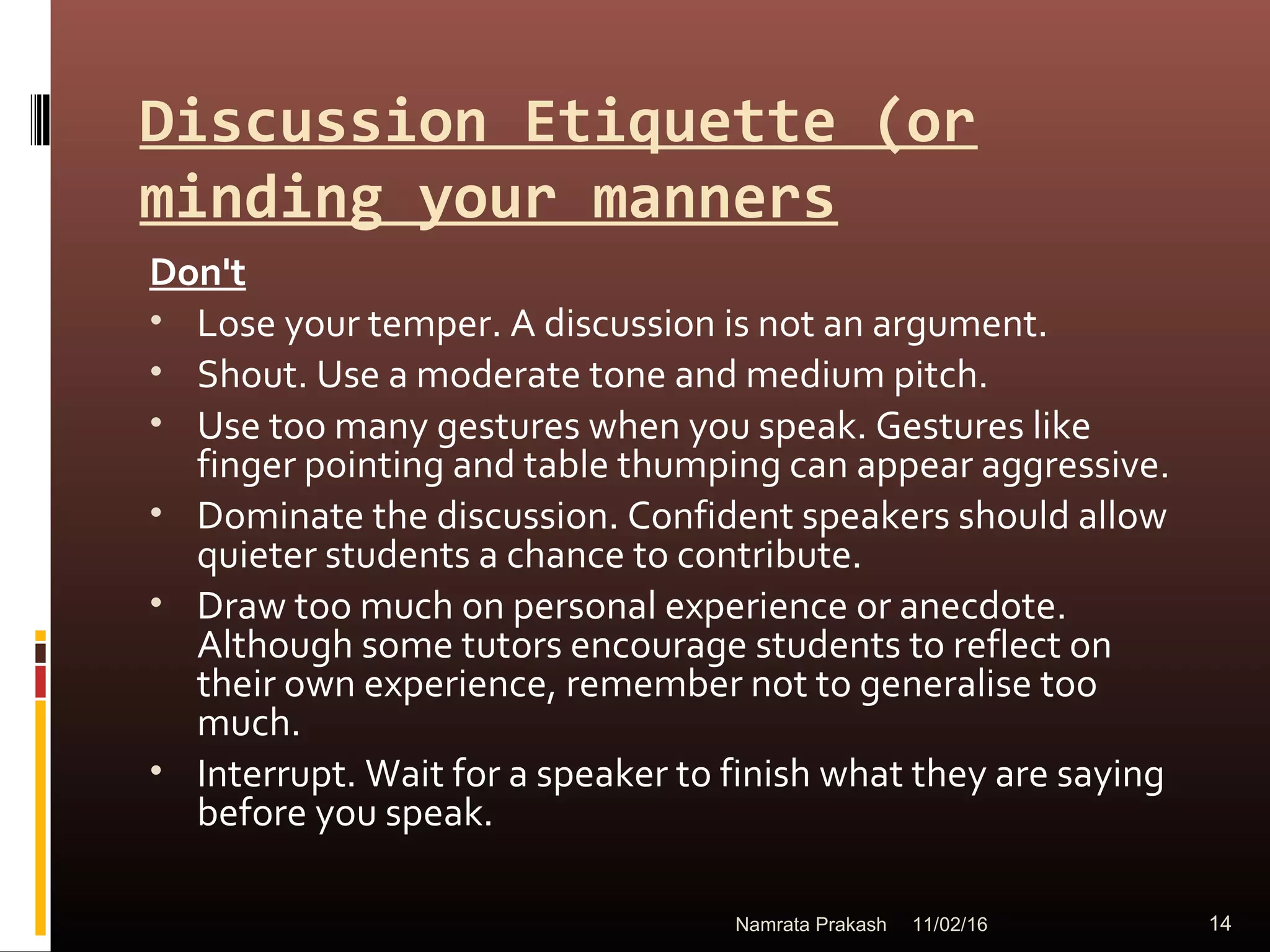 Discussion Etiquette (or
minding your manners
Don't
• Lose your temper. A discussion is not an argument.
• Shout. Use a moderate tone and medium pitch.
• Use too many gestures when you speak. Gestures like
finger pointing and table thumping can appear aggressive.
• Dominate the discussion. Confident speakers should allow
quieter students a chance to contribute.
• Draw too much on personal experience or anecdote.
Although some tutors encourage students to reflect on
their own experience, remember not to generalise too
much.
• Interrupt. Wait for a speaker to finish what they are saying
before you speak.
11/02/16 14Namrata Prakash
 
