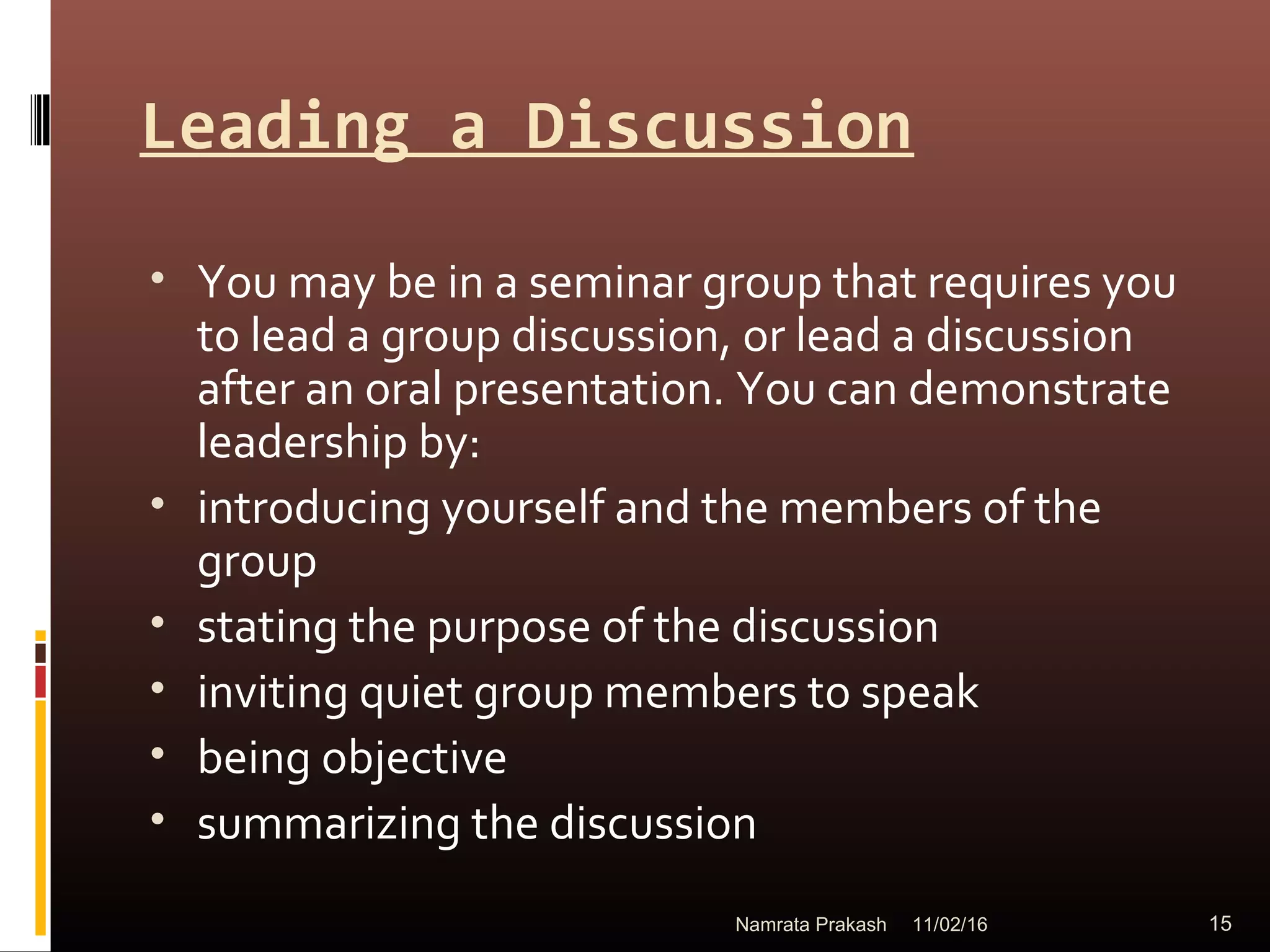 Leading a Discussion
• You may be in a seminar group that requires you
to lead a group discussion, or lead a discussion
after an oral presentation. You can demonstrate
leadership by:
• introducing yourself and the members of the
group
• stating the purpose of the discussion
• inviting quiet group members to speak
• being objective
• summarizing the discussion
11/02/16 15Namrata Prakash
 