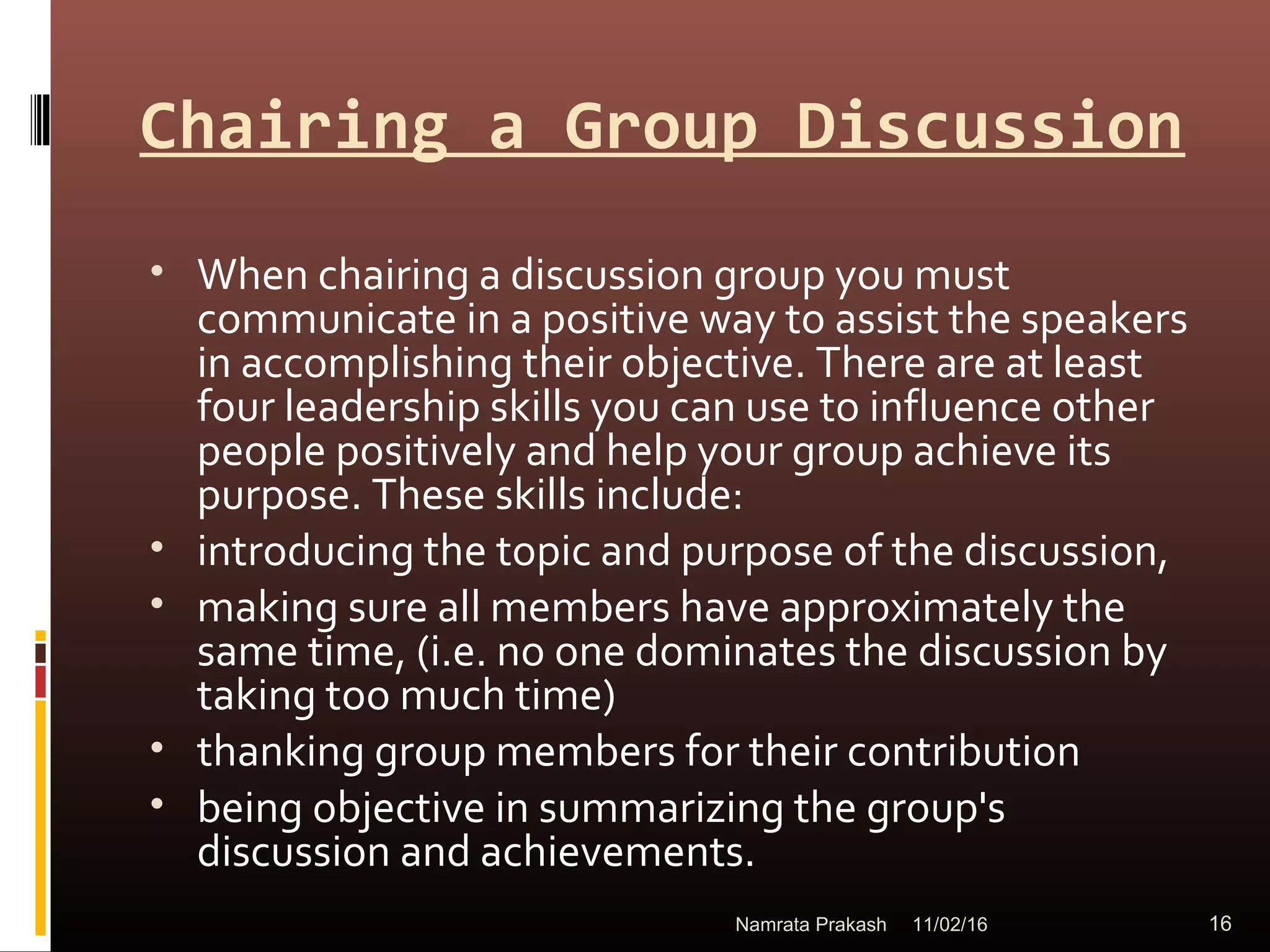 Chairing a Group Discussion
• When chairing a discussion group you must
communicate in a positive way to assist the speakers
in accomplishing their objective. There are at least
four leadership skills you can use to influence other
people positively and help your group achieve its
purpose. These skills include:
• introducing the topic and purpose of the discussion,
• making sure all members have approximately the
same time, (i.e. no one dominates the discussion by
taking too much time)
• thanking group members for their contribution
• being objective in summarizing the group's
discussion and achievements.
11/02/16 16Namrata Prakash
 